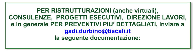 PER RISTRUTTURAZIONI (anche virtuali),CONSULENZE,  PROGETTI ESECUTIVI,  DIREZIONE LAVORI, e in generale PER PREVENTIVI PIU’ DETTAGLIATI, inviare agadi.durbino@tiscali.itla seguente documentazione: