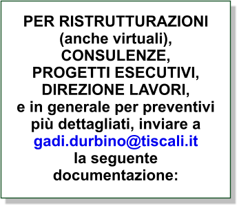 PER RISTRUTTURAZIONI(anche virtuali),CONSULENZE,  PROGETTI ESECUTIVI,  DIREZIONE LAVORI, e in generale per preventivi più dettagliati, inviare agadi.durbino@tiscali.itla seguente documentazione: